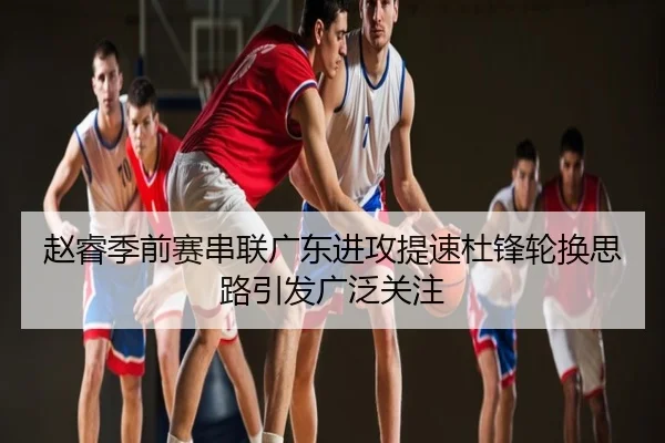 赵睿季前赛串联广东进攻提速杜锋轮换思路引发广泛关注