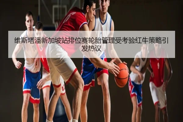维斯塔潘新加坡站排位赛轮胎管理受考验红牛策略引发热议